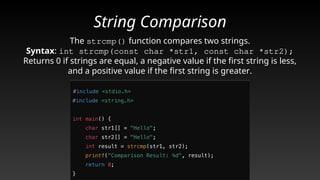 String Comparison
The strcmp() function compares two strings.
Syntax: int strcmp(const char *str1, const char *str2);
Returns 0 if strings are equal, a negative value if the first string is less,
and a positive value if the first string is greater.
 