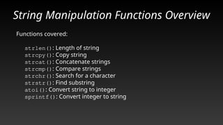 String Manipulation Functions Overview
Functions covered:
strlen(): Length of string
strcpy(): Copy string
strcat(): Concatenate strings
strcmp(): Compare strings
strchr(): Search for a character
strstr(): Find substring
atoi(): Convert string to integer
sprintf(): Convert integer to string
 