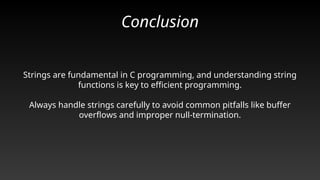 Conclusion
Strings are fundamental in C programming, and understanding string
functions is key to efficient programming.
Always handle strings carefully to avoid common pitfalls like buffer
overflows and improper null-termination.
 