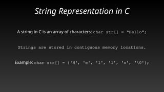 String Representation in C
A string in C is an array of characters: char str[] = “Hello";
Strings are stored in contiguous memory locations.
Example: char str[] = {'H', 'e', 'l', 'l', 'o', ‘0'};
 