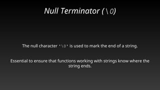 Null Terminator (0)
The null character '0' is used to mark the end of a string.
Essential to ensure that functions working with strings know where the
string ends.
 