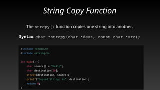 String Copy Function
The strcpy() function copies one string into another.
Syntax: char *strcpy(char *dest, const char *src);
 