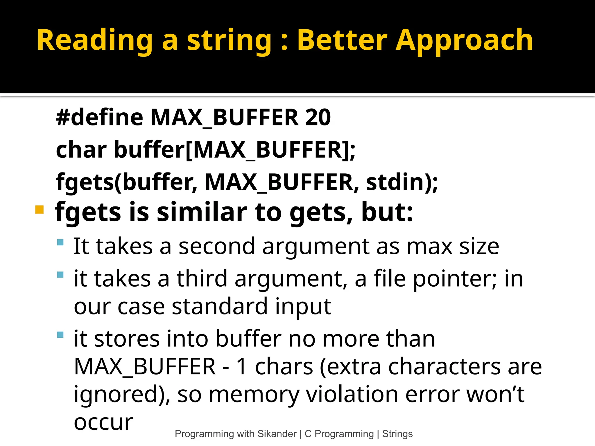 Reading a string : Better Approach #define MAX_BUFFER 20 char buffer[MAX_BUFFER]; fgets(buffer, MAX_BUFFER, stdin);  fgets is similar to gets, but:  It takes a second argument as max size  it takes a third argument, a file pointer; in our case standard input  it stores into buffer no more than MAX_BUFFER - 1 chars (extra characters are ignored), so memory violation error won’t occur Programming with Sikander | C Programming | Strings 