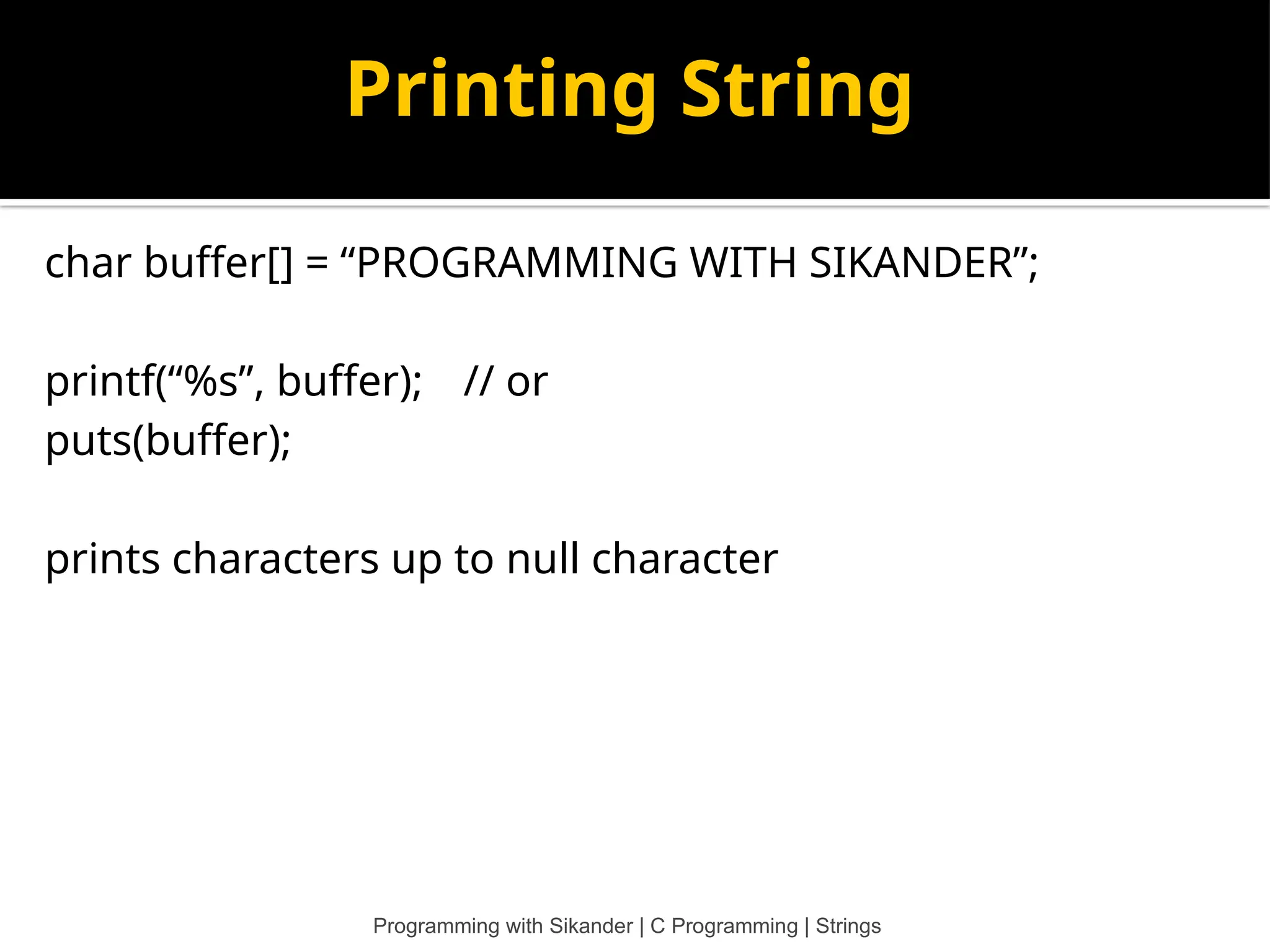 Printing String char buffer[] = “PROGRAMMING WITH SIKANDER”; printf(“%s”, buffer); // or puts(buffer); prints characters up to null character Programming with Sikander | C Programming | Strings 