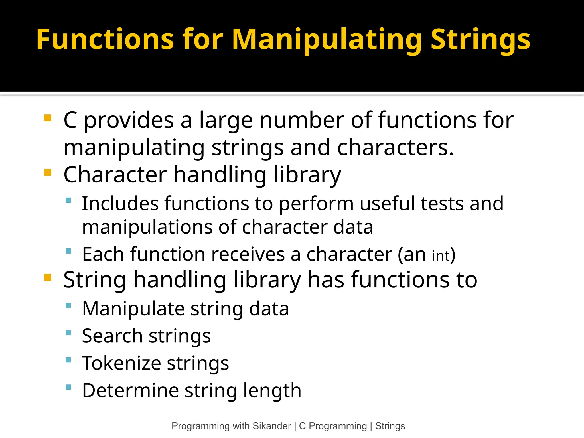 Functions for Manipulating Strings  C provides a large number of functions for manipulating strings and characters.  Character handling library  Includes functions to perform useful tests and manipulations of character data  Each function receives a character (an int)  String handling library has functions to  Manipulate string data  Search strings  Tokenize strings  Determine string length Programming with Sikander | C Programming | Strings 