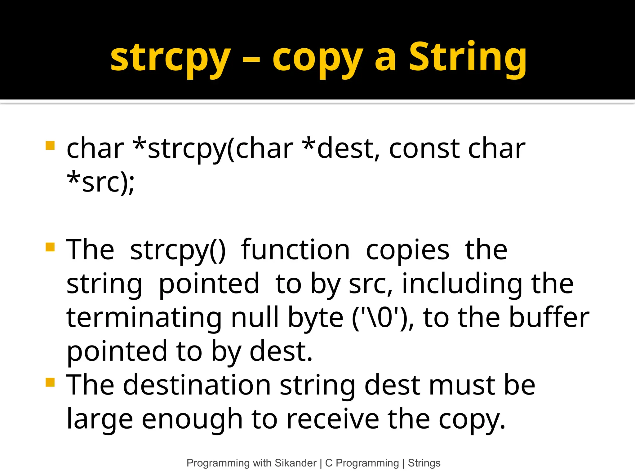 strcpy – copy a String  char *strcpy(char *dest, const char *src);  The strcpy() function copies the string pointed to by src, including the terminating null byte ('0'), to the buffer pointed to by dest.  The destination string dest must be large enough to receive the copy. Programming with Sikander | C Programming | Strings 