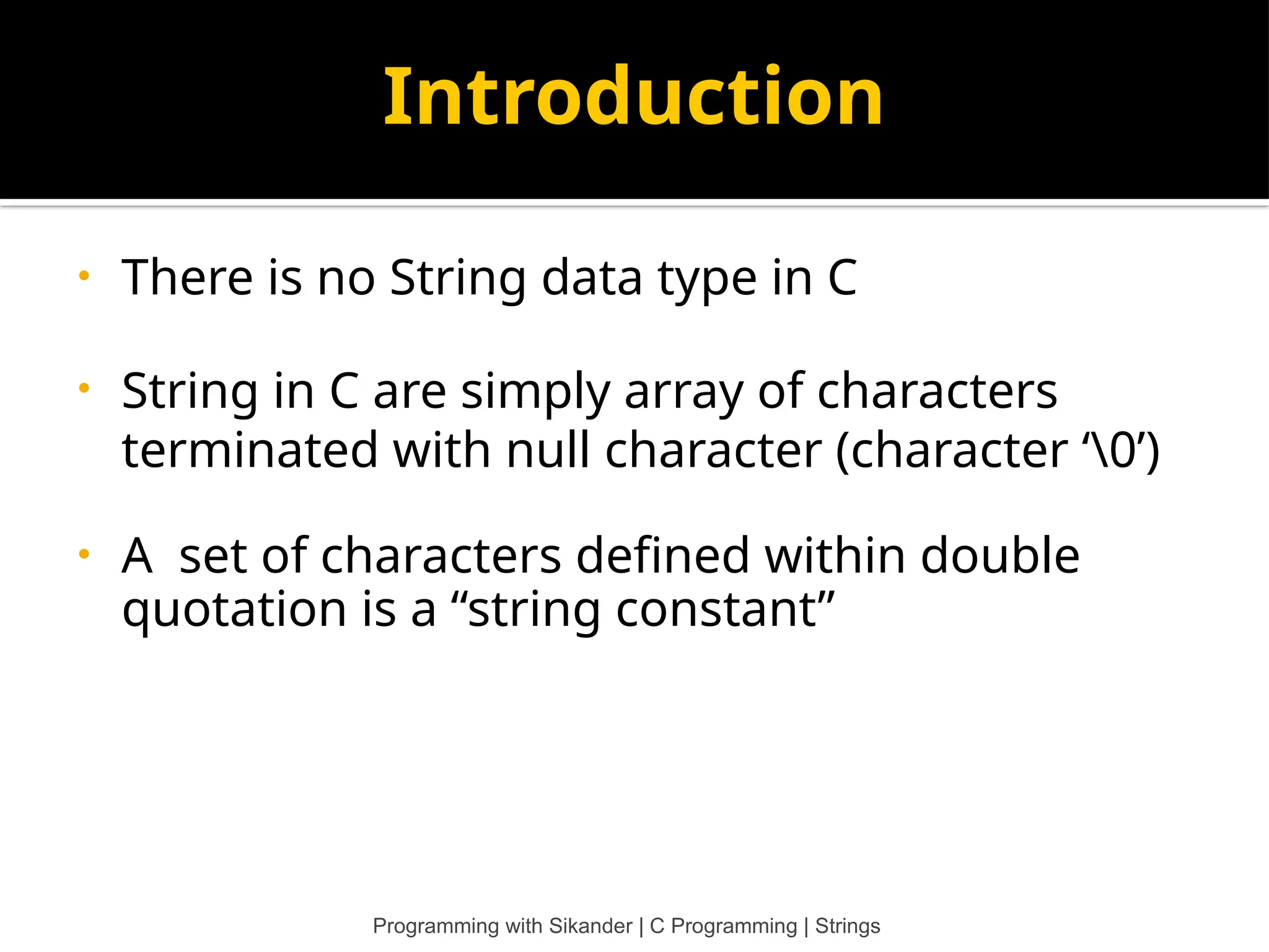 Introduction • There is no String data type in C • String in C are simply array of characters terminated with null character (character ‘0’) • A set of characters defined within double quotation is a “string constant” Programming with Sikander | C Programming | Strings 