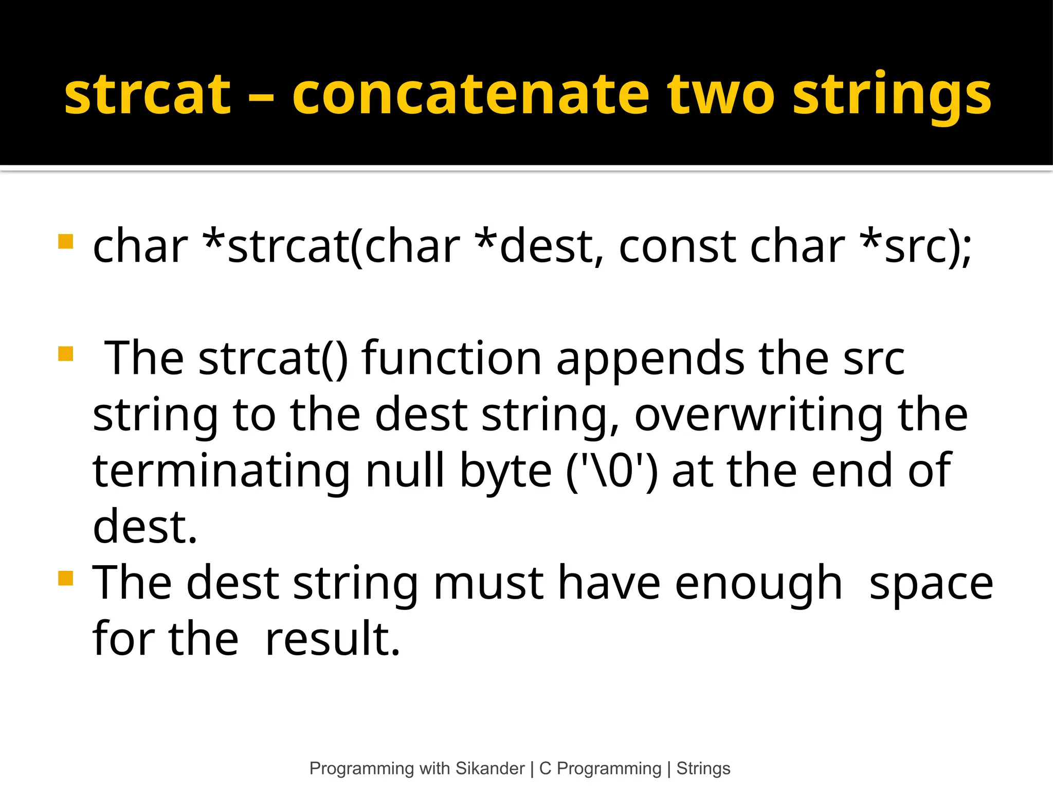 strcat – concatenate two strings Programming with Sikander | C Programming | Strings  char *strcat(char *dest, const char *src);  The strcat() function appends the src string to the dest string, overwriting the terminating null byte ('0') at the end of dest.  The dest string must have enough space for the result. 