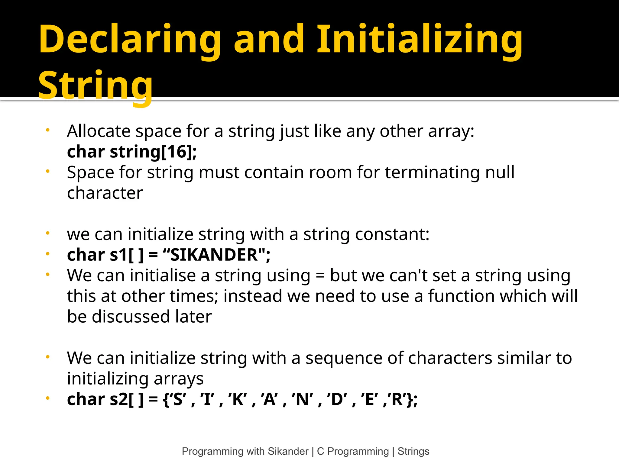 Declaring and Initializing String • Allocate space for a string just like any other array: char string[16]; • Space for string must contain room for terminating null character • we can initialize string with a string constant: • char s1[ ] = “SIKANDER"; • We can initialise a string using = but we can't set a string using this at other times; instead we need to use a function which will be discussed later • We can initialize string with a sequence of characters similar to initializing arrays • char s2[ ] = {‘S’ , ’I’ , ’K’ , ’A’ , ’N’ , ’D’ , ’E’ ,’R’}; Programming with Sikander | C Programming | Strings 