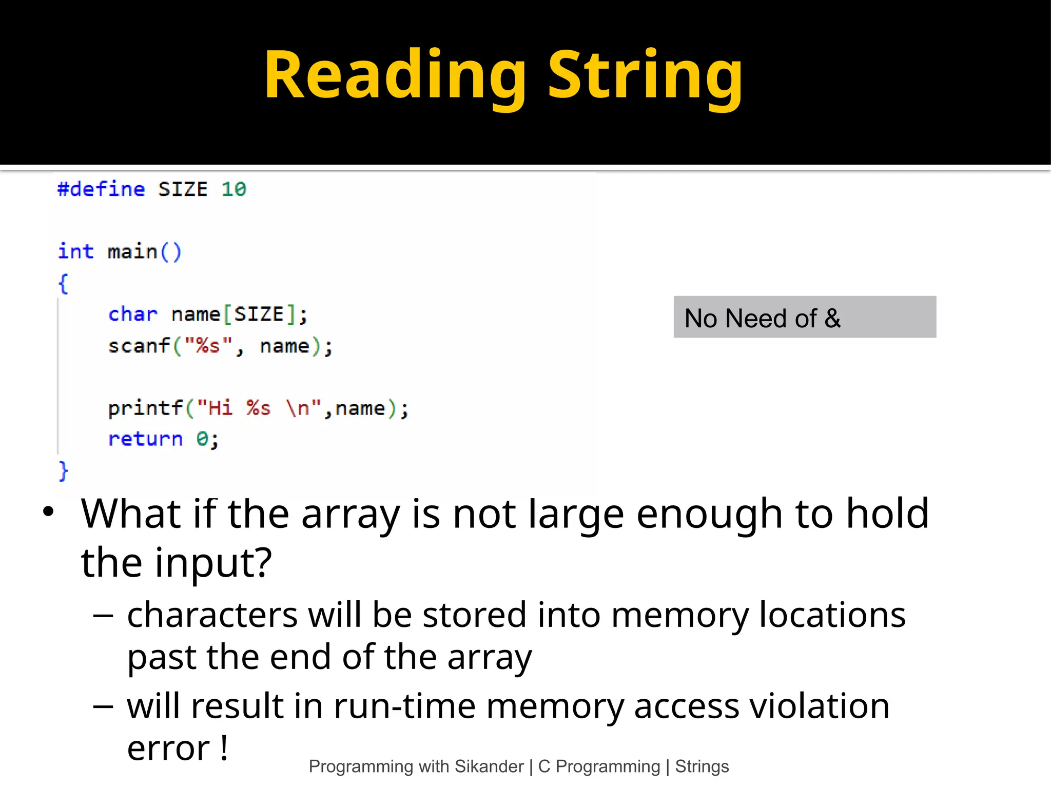 Reading String No Need of & • What if the array is not large enough to hold the input? – characters will be stored into memory locations past the end of the array – will result in run-time memory access violation error ! Programming with Sikander | C Programming | Strings 