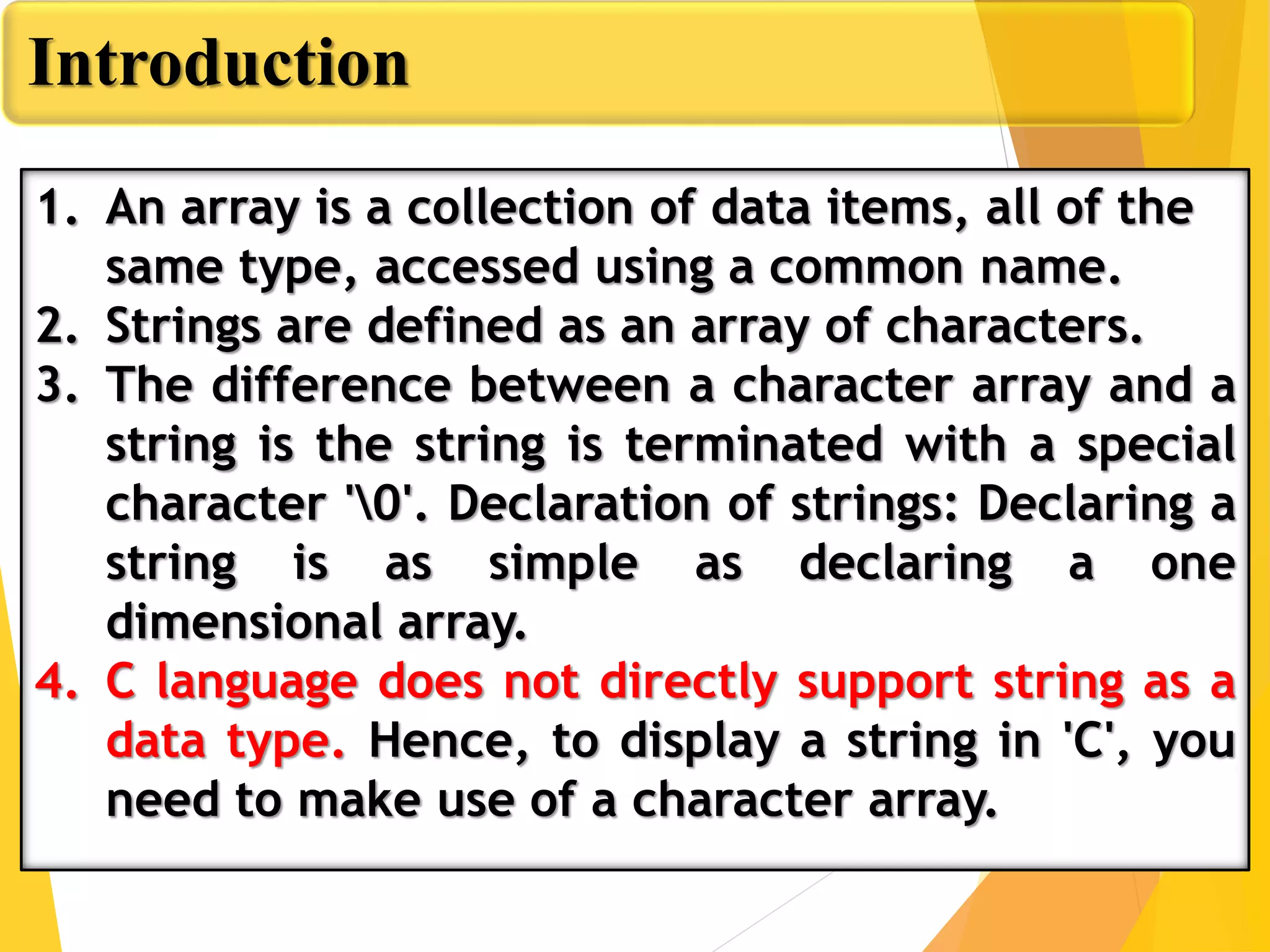 Introduction
1. An array is a collection of data items, all of the
same type, accessed using a common name.
2. Strings are defined as an array of characters.
3. The difference between a character array and a
string is the string is terminated with a special
character '0'. Declaration of strings: Declaring a
string is as simple as declaring a one
dimensional array.
4. C language does not directly support string as a
data type. Hence, to display a string in 'C', you
need to make use of a character array.
 