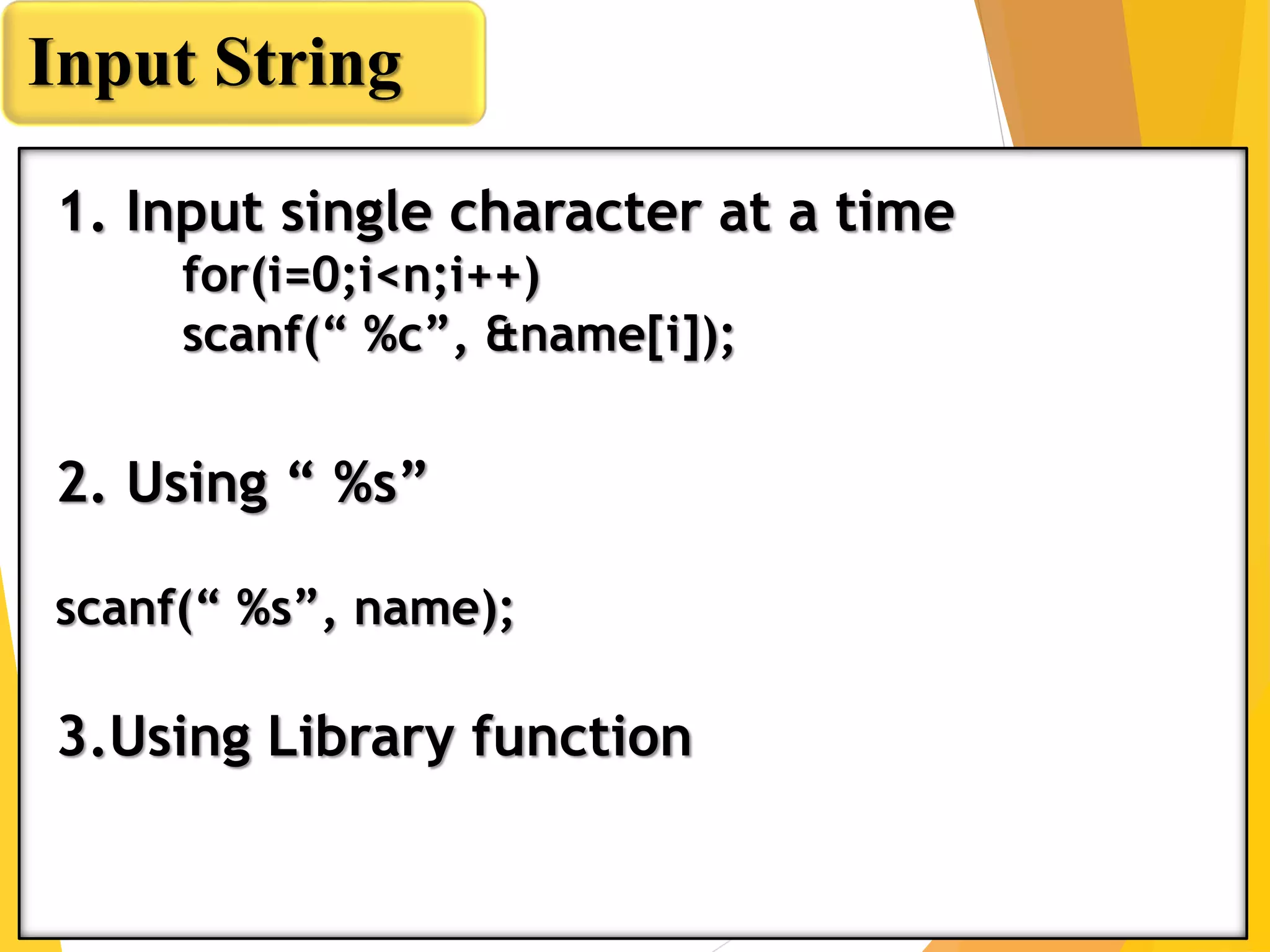 Input String
1. Input single character at a time
for(i=0;i<n;i++)
scanf(“ %c”, &name[i]);
2. Using “ %s”
scanf(“ %s”, name);
3.Using Library function
 