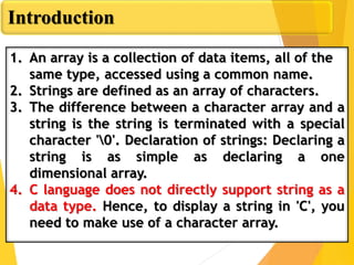 Introduction
1. An array is a collection of data items, all of the
same type, accessed using a common name.
2. Strings are defined as an array of characters.
3. The difference between a character array and a
string is the string is terminated with a special
character '0'. Declaration of strings: Declaring a
string is as simple as declaring a one
dimensional array.
4. C language does not directly support string as a
data type. Hence, to display a string in 'C', you
need to make use of a character array.
 