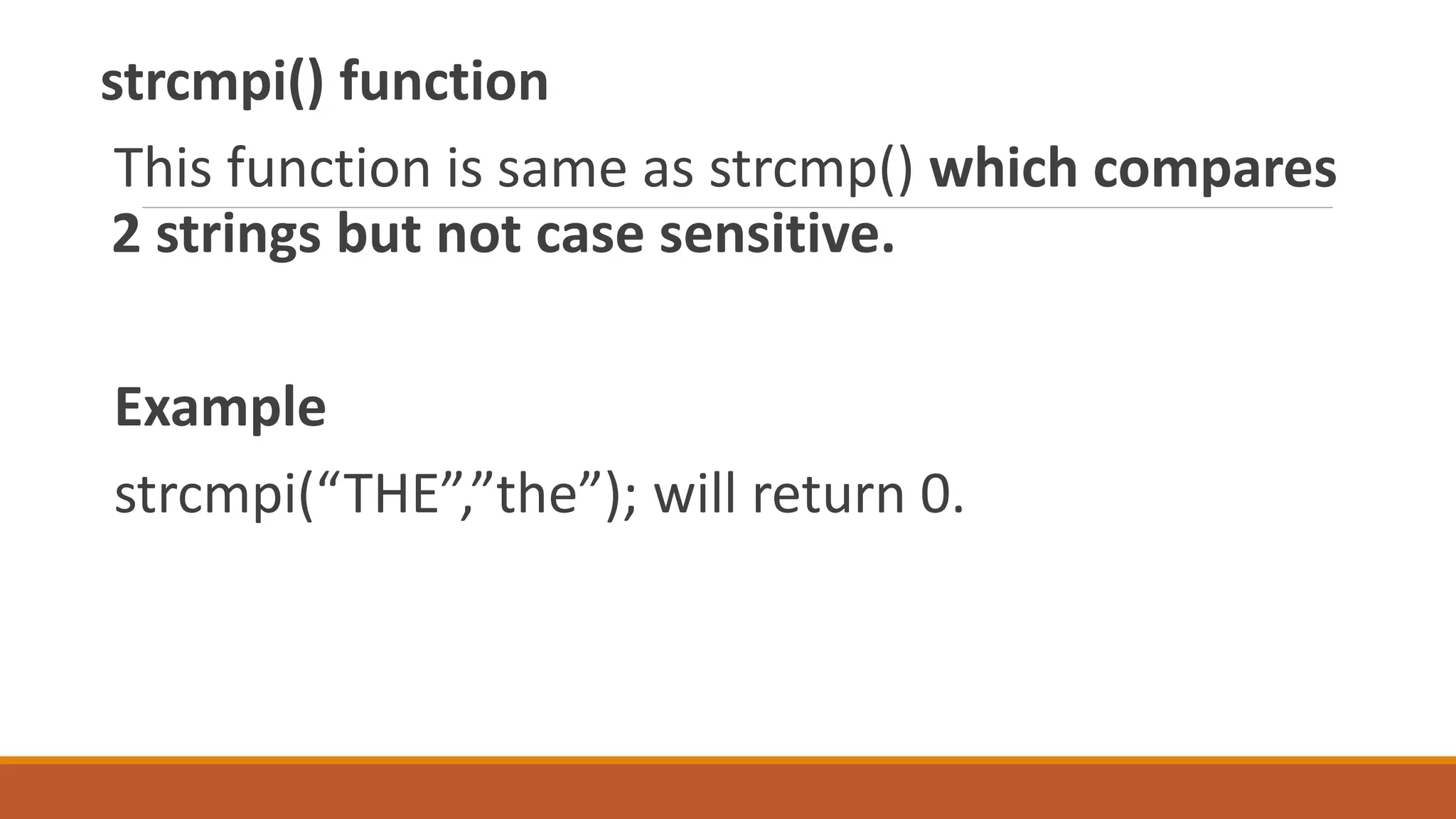 strcmpi() function
This function is same as strcmp() which compares
2 strings but not case sensitive.
Example
strcmpi(“THE”,”the”); will return 0.
 