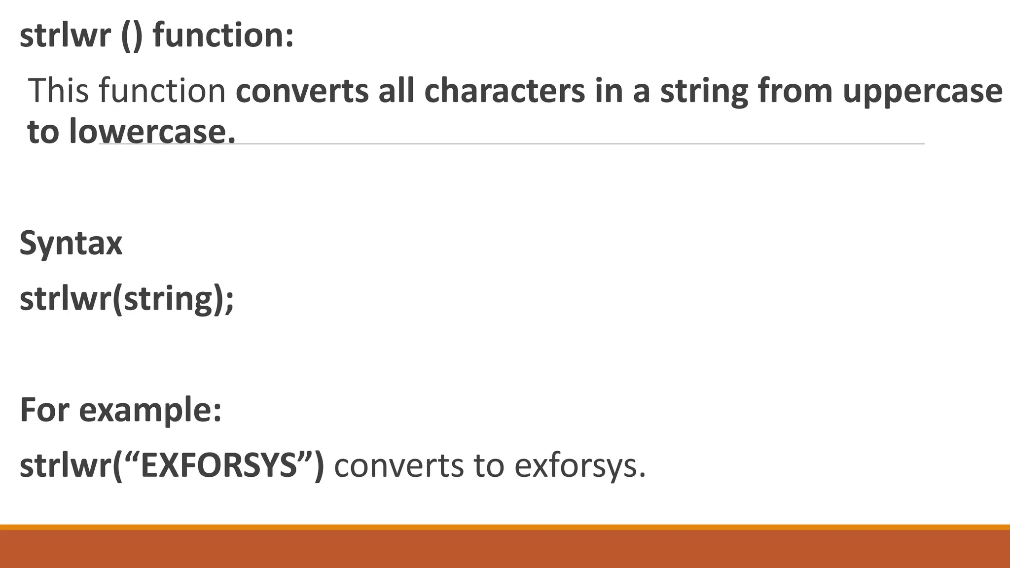 strlwr () function:
This function converts all characters in a string from uppercase
to lowercase.
Syntax
strlwr(string);
For example:
strlwr(“EXFORSYS”) converts to exforsys.
 