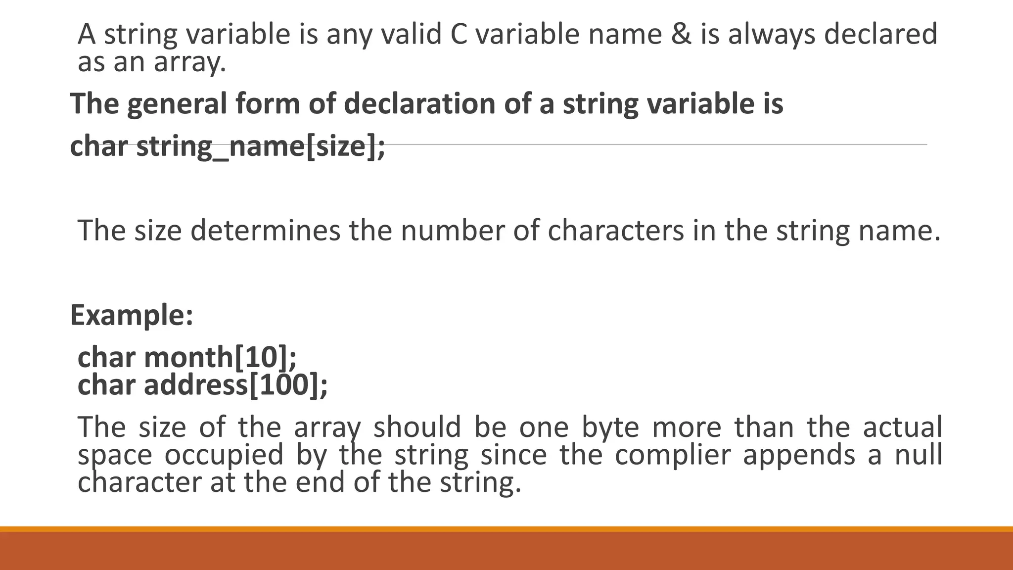 A string variable is any valid C variable name & is always declared
as an array.
The general form of declaration of a string variable is
char string_name[size];
The size determines the number of characters in the string name.
Example:
char month[10];
char address[100];
The size of the array should be one byte more than the actual
space occupied by the string since the complier appends a null
character at the end of the string.
 