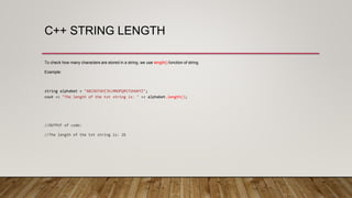 C++ STRING LENGTH
To check how many characters are stored in a string, we use length() function of string.
Example:
string alphabet = "ABCDEFGHIJKLMNOPQRSTUVWXYZ";
cout << "The length of the txt string is: " << alphabet.length();
//OUTPUT of code:
//The length of the txt string is: 26
 