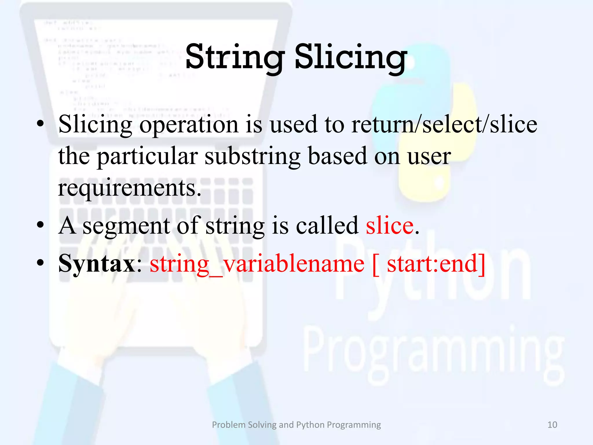 String Slicing
• Slicing operation is used to return/select/slice
the particular substring based on user
requirements.
• A segment of string is called slice.
• Syntax: string_variablename [ start:end]
Problem Solving and Python Programming 10
 