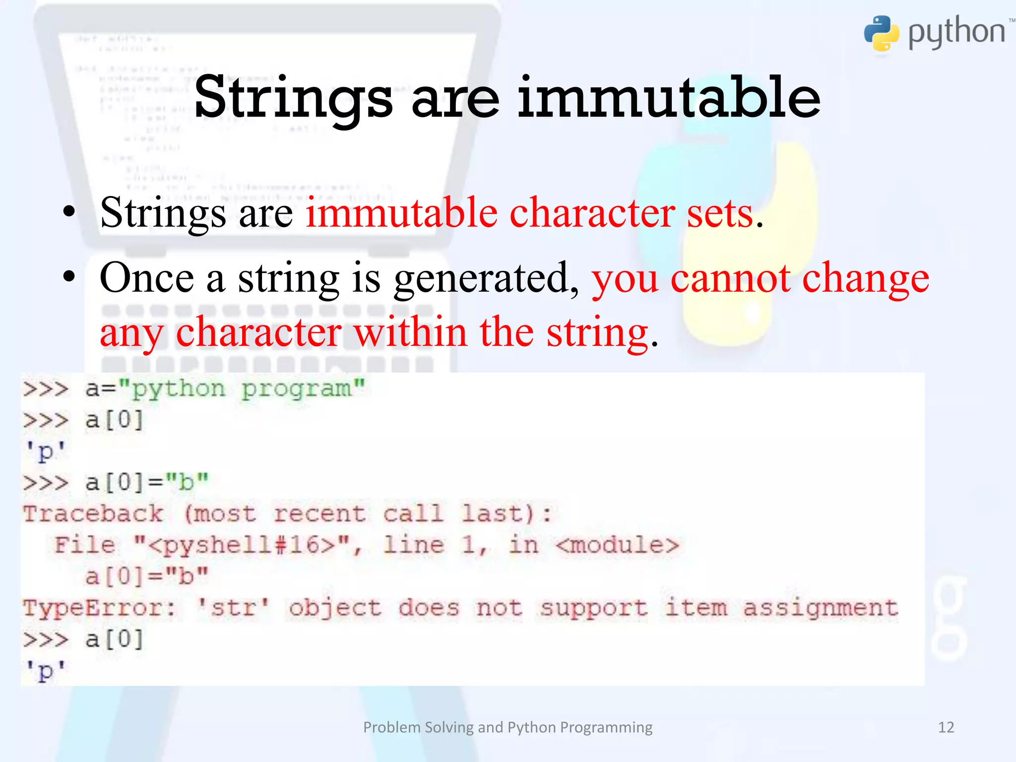 Strings are immutable
• Strings are immutable character sets.
• Once a string is generated, you cannot change
any character within the string.
Problem Solving and Python Programming 12
 