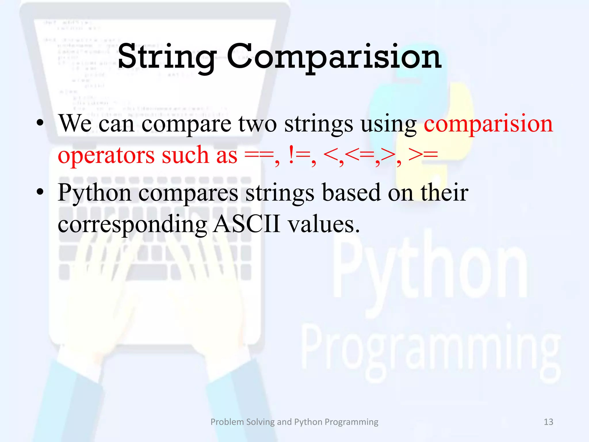 String Comparision
• We can compare two strings using comparision
operators such as ==, !=, <,<=,>, >=
• Python compares strings based on their
corresponding ASCII values.
Problem Solving and Python Programming 13
 