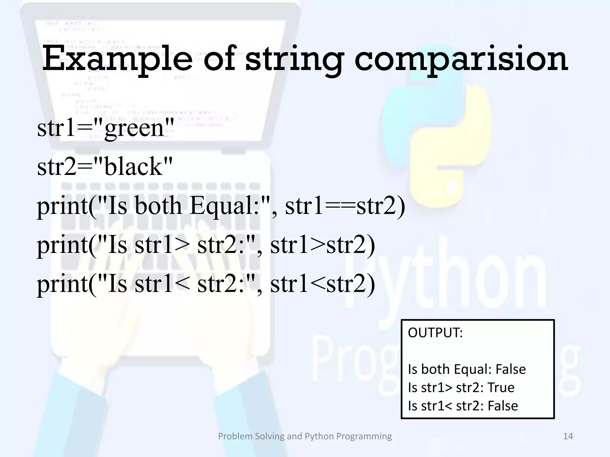 Example of string comparision
str1="green"
str2="black"
print("Is both Equal:", str1==str2)
print("Is str1> str2:", str1>str2)
print("Is str1< str2:", str1<str2)
Problem Solving and Python Programming 14
OUTPUT:
Is both Equal: False
Is str1> str2: True
Is str1< str2: False
 