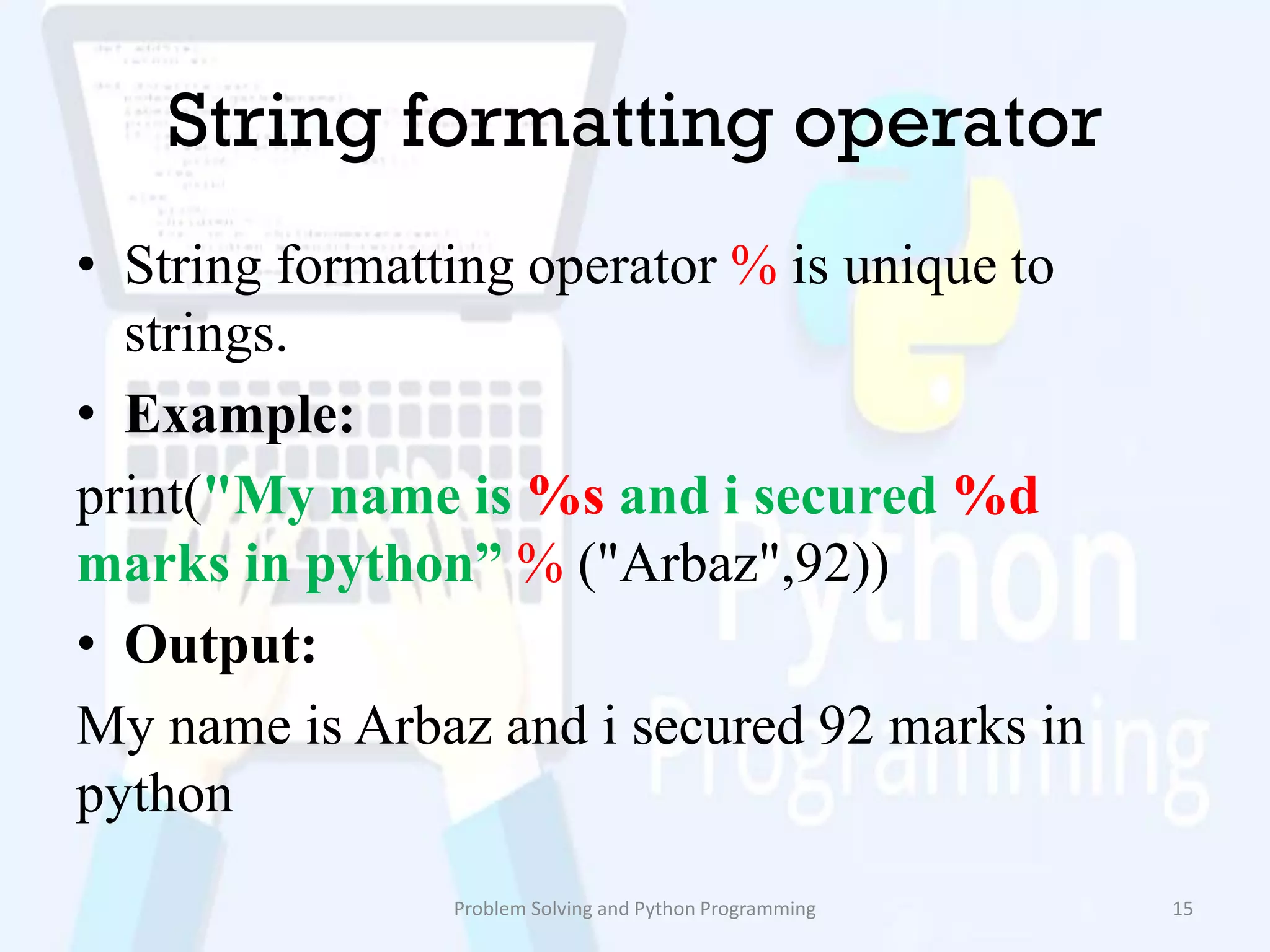 String formatting operator
• String formatting operator % is unique to
strings.
• Example:
print("My name is %s and i secured %d
marks in python” % ("Arbaz",92))
• Output:
My name is Arbaz and i secured 92 marks in
python
Problem Solving and Python Programming 15
 