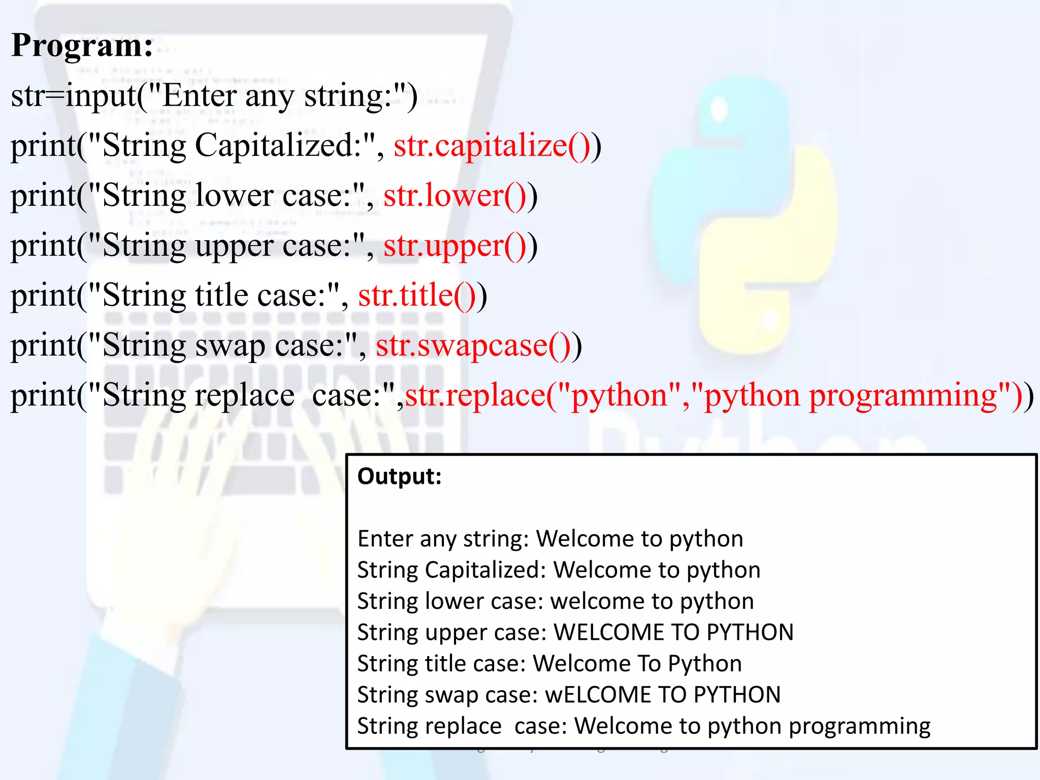 Program:
str=input("Enter any string:")
print("String Capitalized:", str.capitalize())
print("String lower case:", str.lower())
print("String upper case:", str.upper())
print("String title case:", str.title())
print("String swap case:", str.swapcase())
print("String replace case:",str.replace("python","python programming"))
Problem Solving and Python Programming 18
Output:
Enter any string: Welcome to python
String Capitalized: Welcome to python
String lower case: welcome to python
String upper case: WELCOME TO PYTHON
String title case: Welcome To Python
String swap case: wELCOME TO PYTHON
String replace case: Welcome to python programming
 