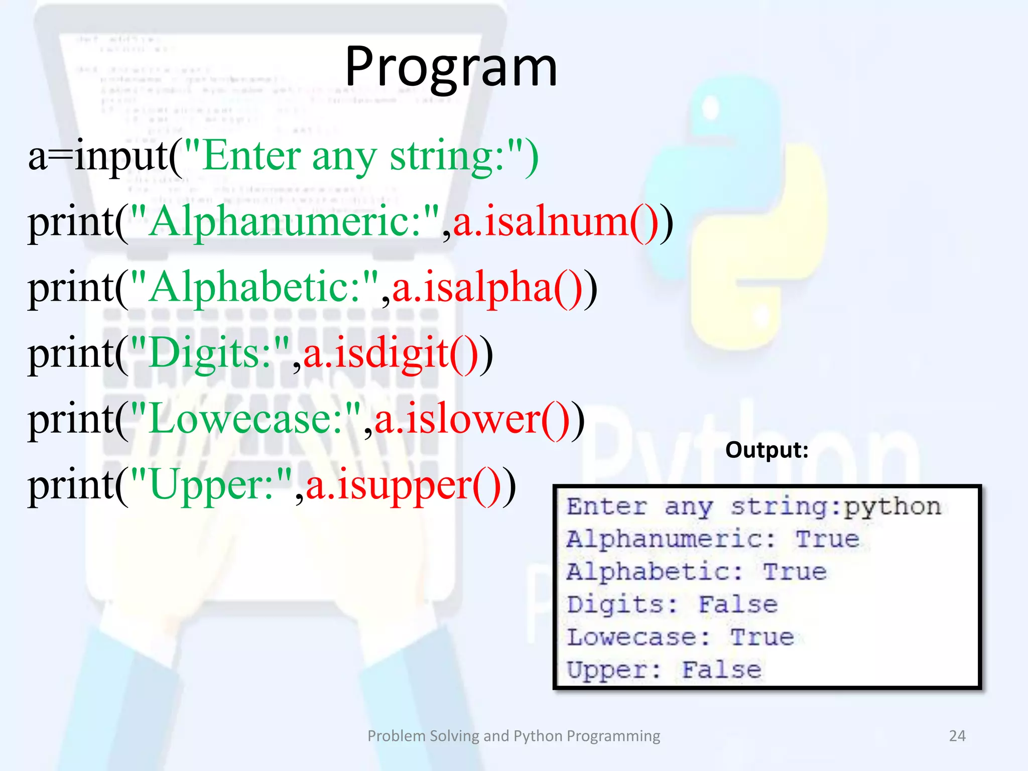 Program
a=input("Enter any string:")
print("Alphanumeric:",a.isalnum())
print("Alphabetic:",a.isalpha())
print("Digits:",a.isdigit())
print("Lowecase:",a.islower())
print("Upper:",a.isupper())
Problem Solving and Python Programming 24
Output:
 