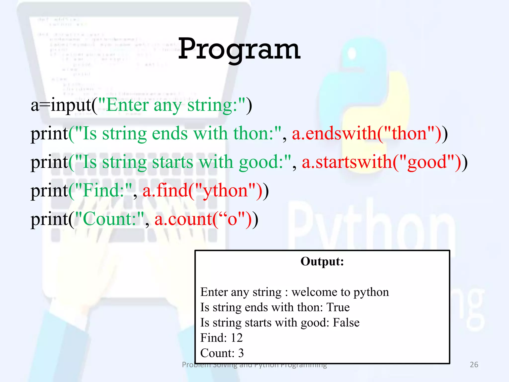 Program
a=input("Enter any string:")
print("Is string ends with thon:", a.endswith("thon"))
print("Is string starts with good:", a.startswith("good"))
print("Find:", a.find("ython"))
print("Count:", a.count(“o"))
Problem Solving and Python Programming 26
Output:
Enter any string : welcome to python
Is string ends with thon: True
Is string starts with good: False
Find: 12
Count: 3
 