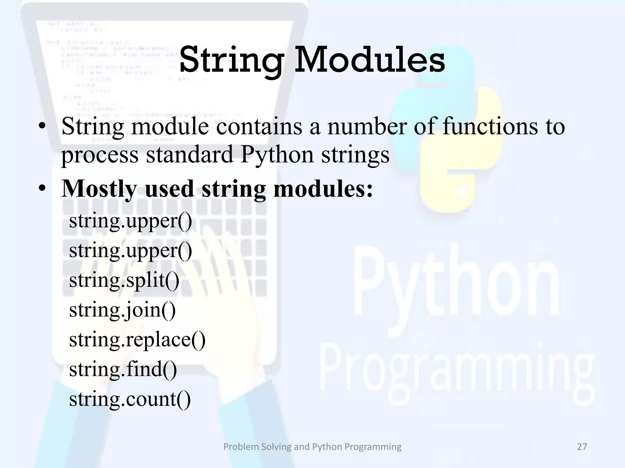String Modules
• String module contains a number of functions to
process standard Python strings
• Mostly used string modules:
string.upper()
string.upper()
string.split()
string.join()
string.replace()
string.find()
string.count()
Problem Solving and Python Programming 27
 