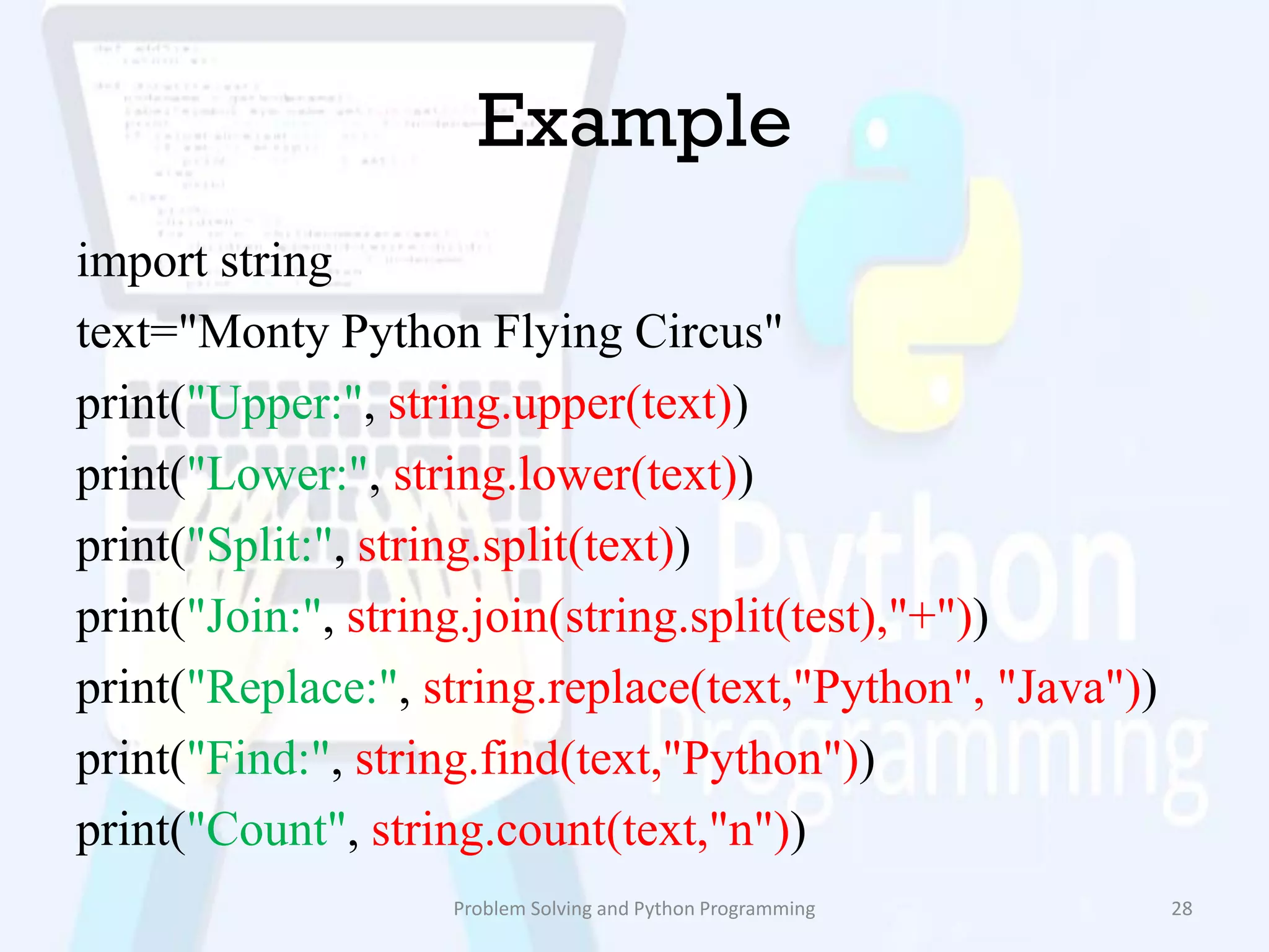 Example
import string
text="Monty Python Flying Circus"
print("Upper:", string.upper(text))
print("Lower:", string.lower(text))
print("Split:", string.split(text))
print("Join:", string.join(string.split(test),"+"))
print("Replace:", string.replace(text,"Python", "Java"))
print("Find:", string.find(text,"Python"))
print("Count", string.count(text,"n"))
Problem Solving and Python Programming 28
 