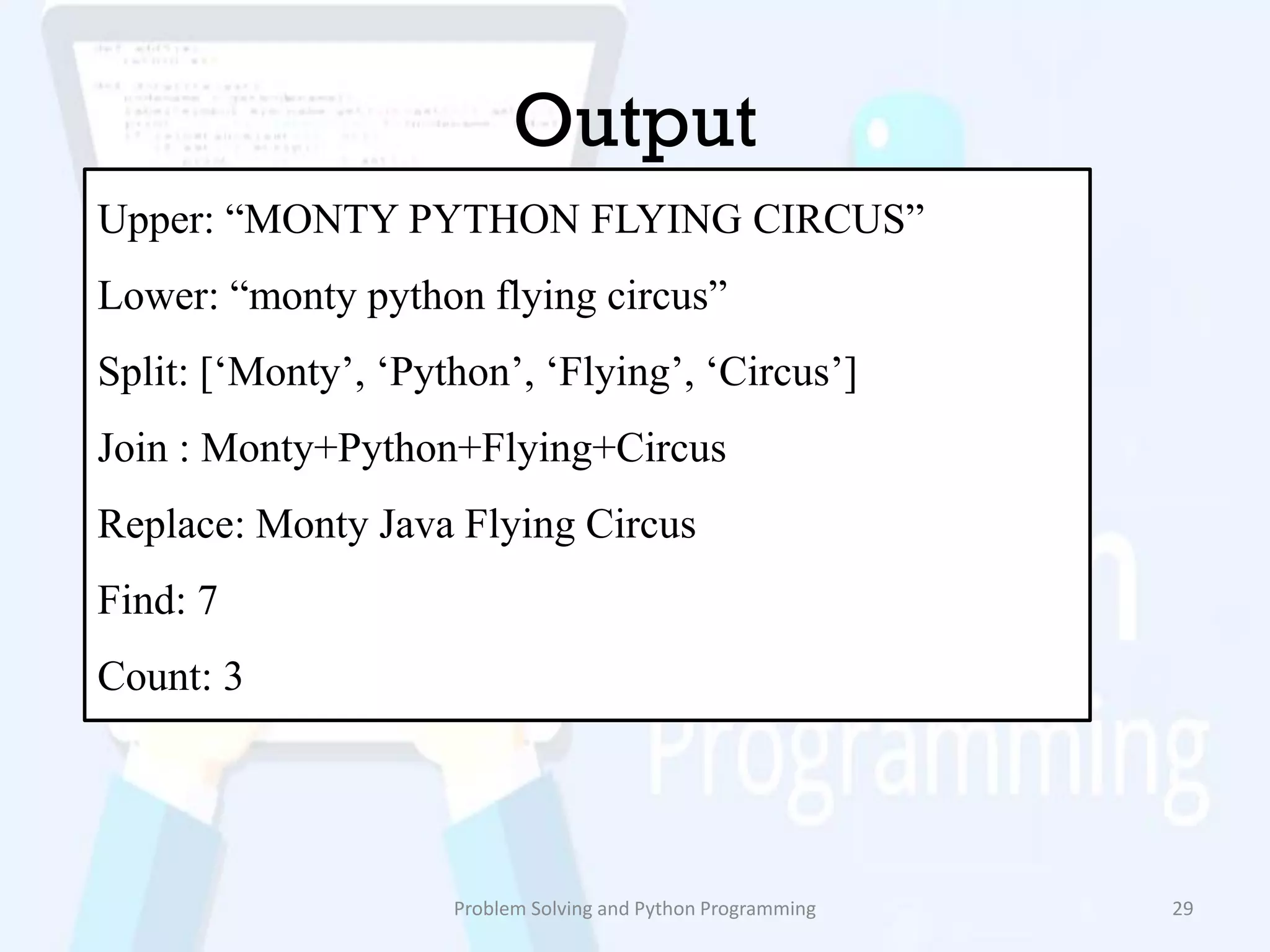 Output
Problem Solving and Python Programming 29
Upper: “MONTY PYTHON FLYING CIRCUS”
Lower: “monty python flying circus”
Split: [„Monty‟, „Python‟, „Flying‟, „Circus‟]
Join : Monty+Python+Flying+Circus
Replace: Monty Java Flying Circus
Find: 7
Count: 3
 