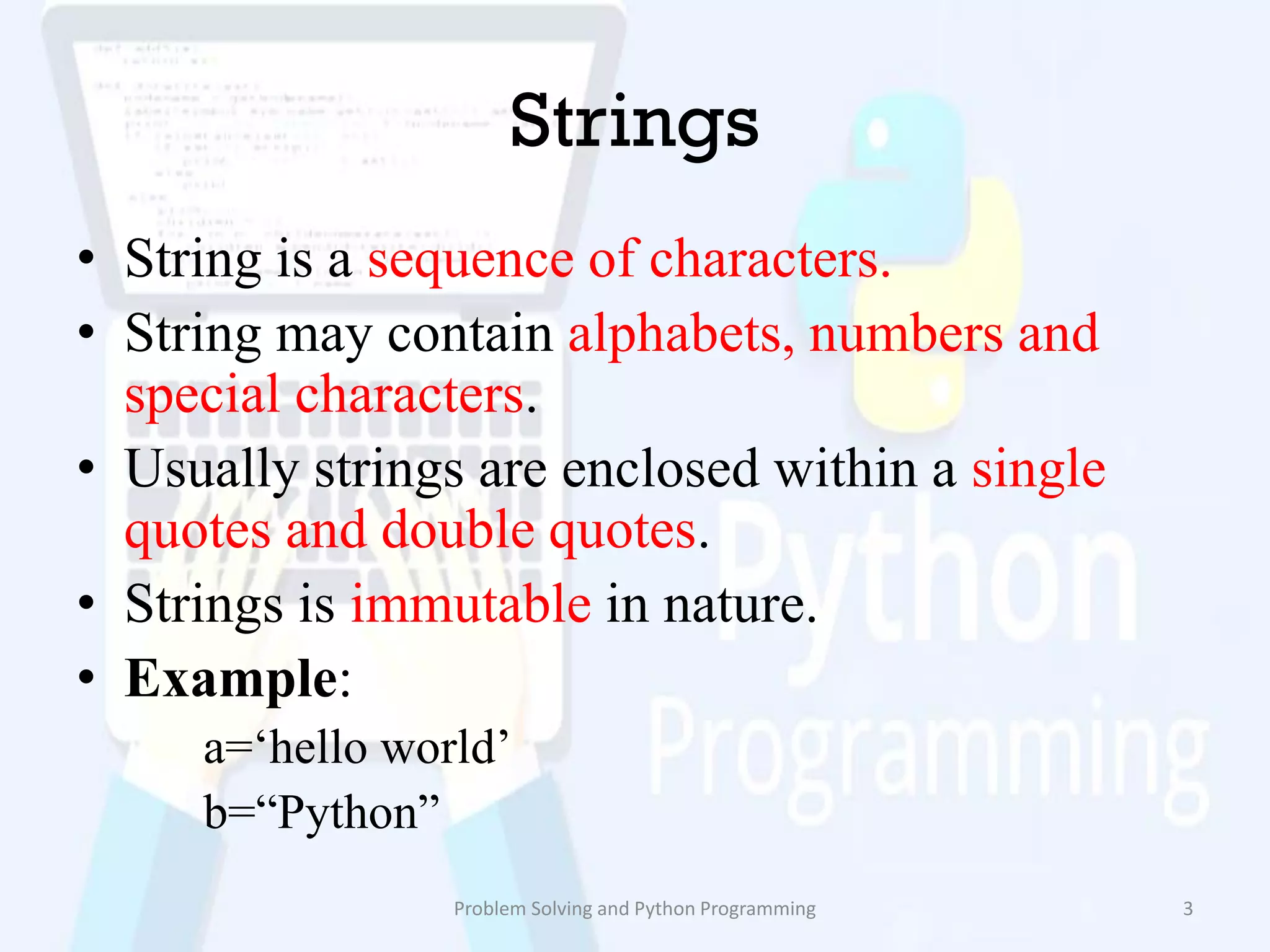 Strings
• String is a sequence of characters.
• String may contain alphabets, numbers and
special characters.
• Usually strings are enclosed within a single
quotes and double quotes.
• Strings is immutable in nature.
• Example:
a=„hello world‟
b=“Python”
Problem Solving and Python Programming 3
 