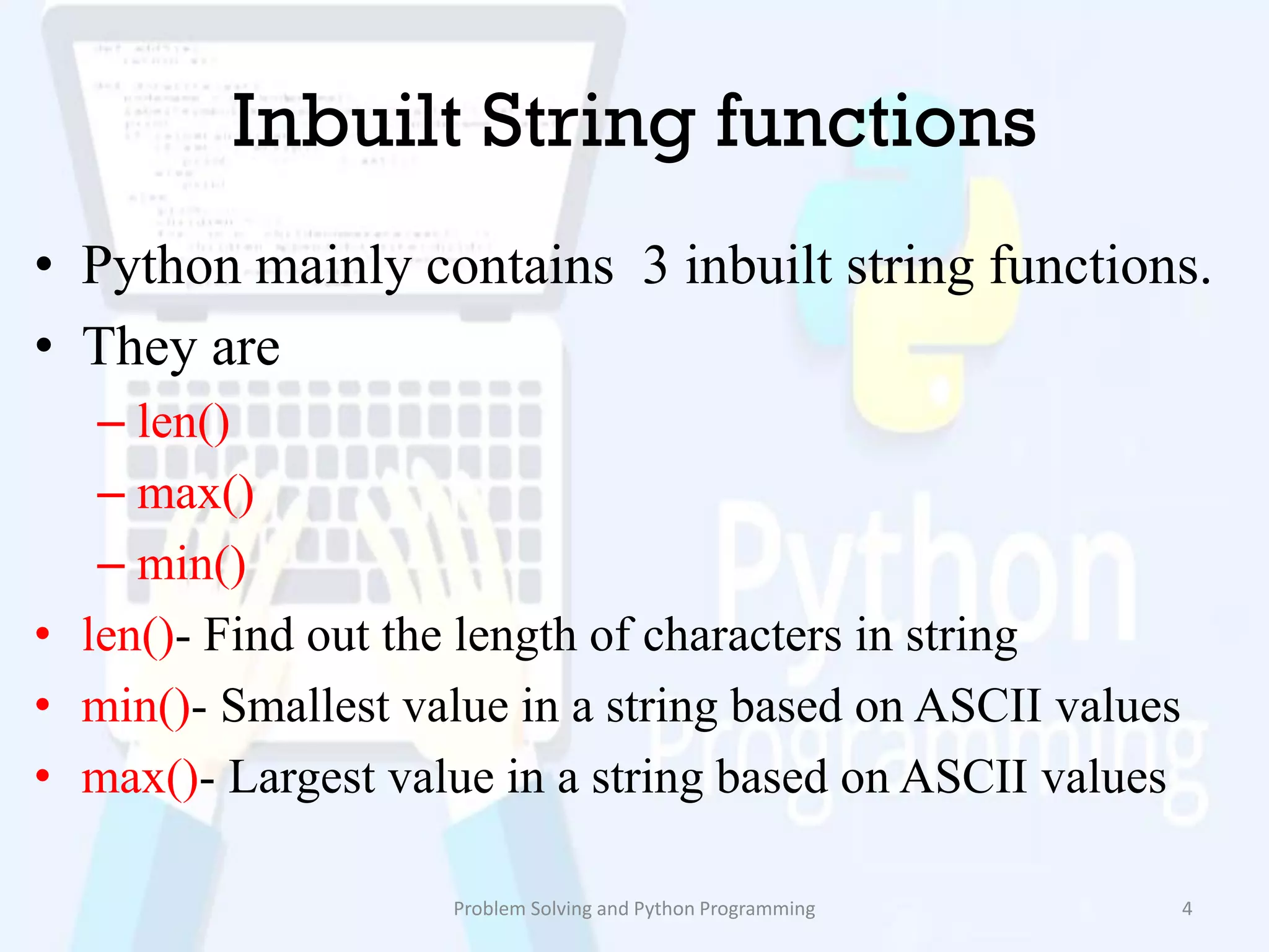 Inbuilt String functions
• Python mainly contains 3 inbuilt string functions.
• They are
– len()
– max()
– min()
• len()- Find out the length of characters in string
• min()- Smallest value in a string based on ASCII values
• max()- Largest value in a string based on ASCII values
Problem Solving and Python Programming 4
 