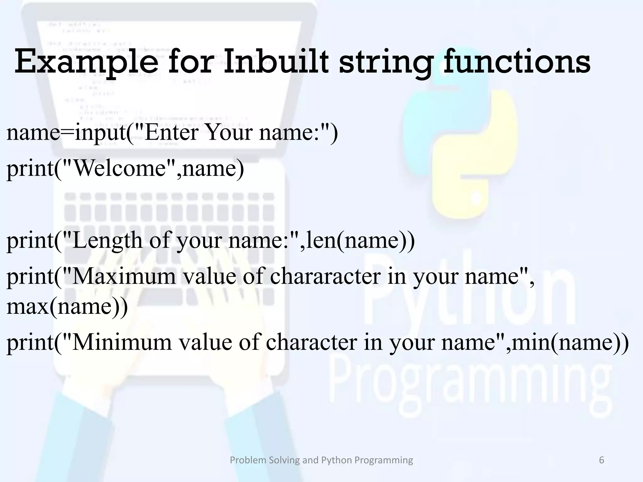 Example for Inbuilt string functions
name=input("Enter Your name:")
print("Welcome",name)
print("Length of your name:",len(name))
print("Maximum value of chararacter in your name",
max(name))
print("Minimum value of character in your name",min(name))
Problem Solving and Python Programming 6
 