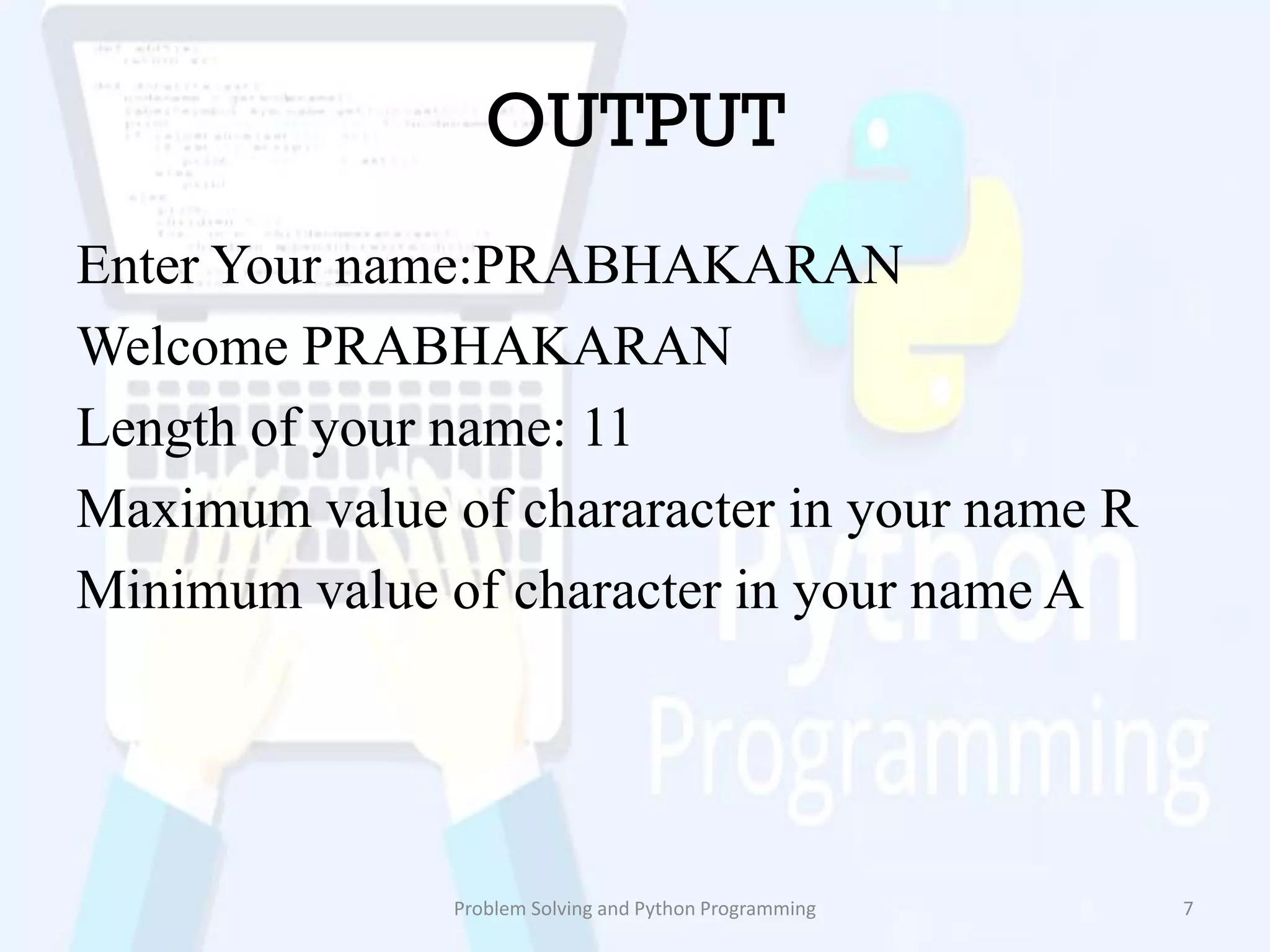 OUTPUT
Enter Your name:PRABHAKARAN
Welcome PRABHAKARAN
Length of your name: 11
Maximum value of chararacter in your name R
Minimum value of character in your name A
Problem Solving and Python Programming 7
 
