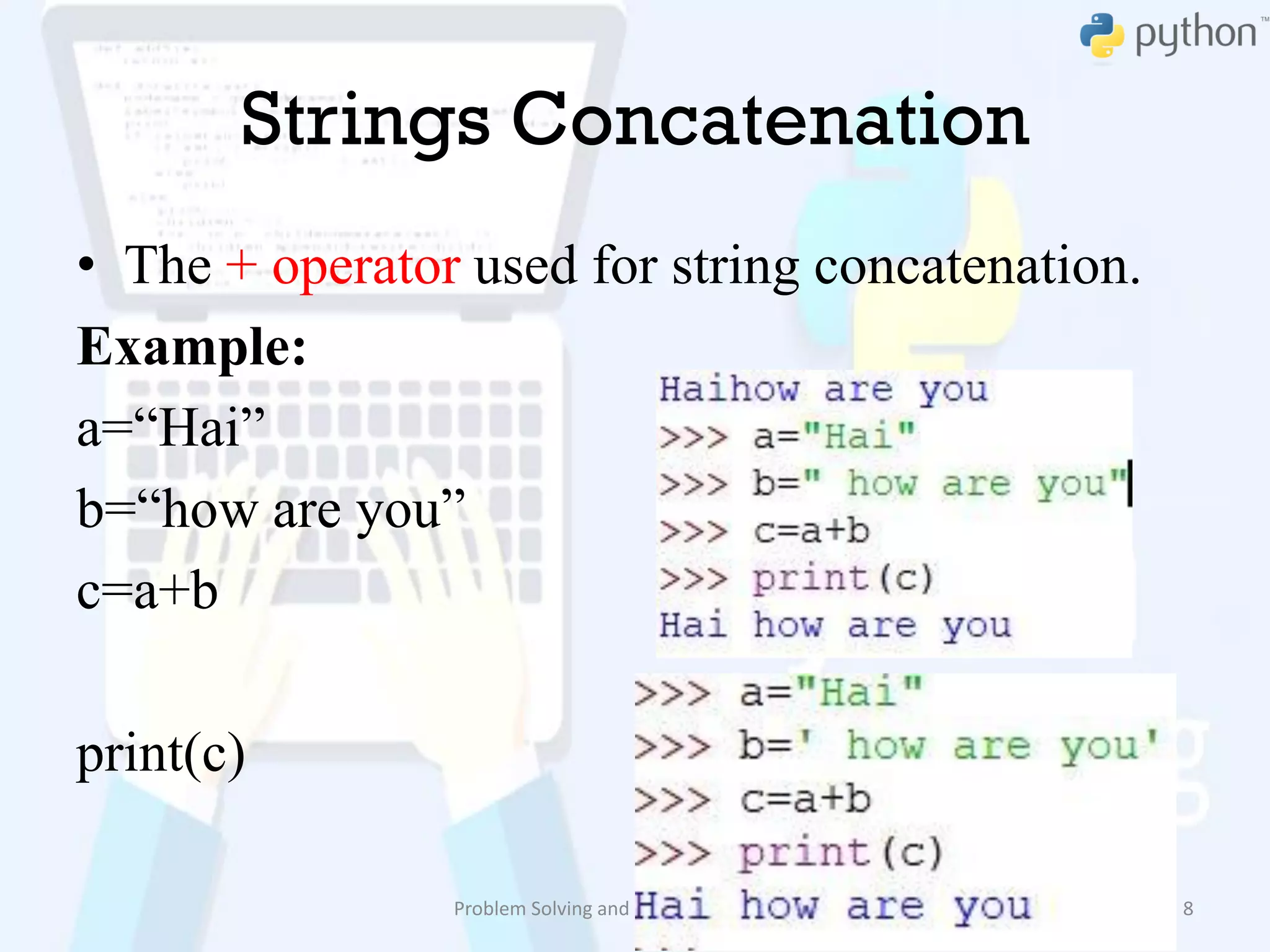 Strings Concatenation
• The + operator used for string concatenation.
Example:
a=“Hai”
b=“how are you”
c=a+b
print(c)
Problem Solving and Python Programming 8
 