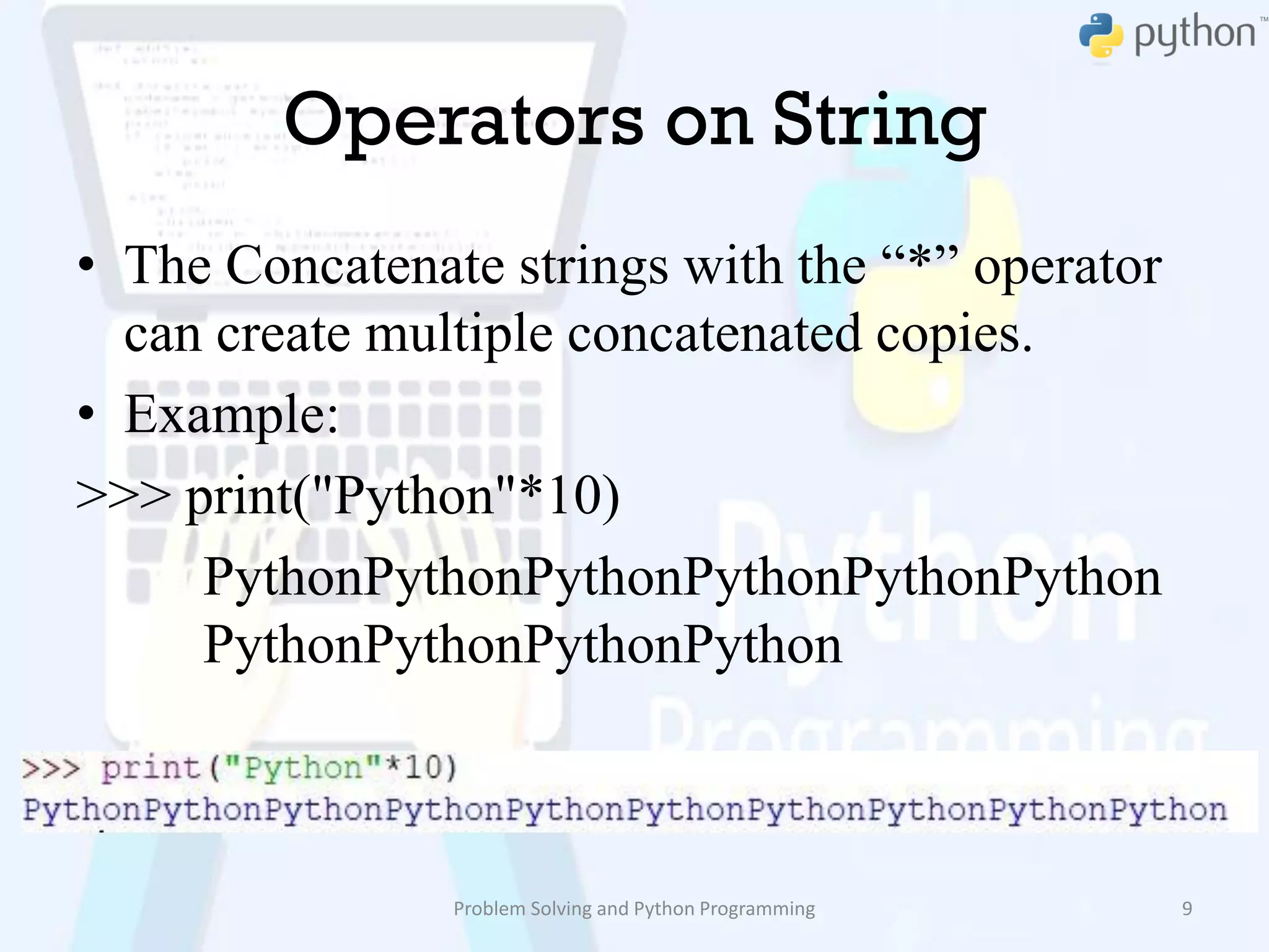 Operators on String
• The Concatenate strings with the “*” operator
can create multiple concatenated copies.
• Example:
>>> print("Python"*10)
PythonPythonPythonPythonPythonPython
PythonPythonPythonPython
Problem Solving and Python Programming 9
 