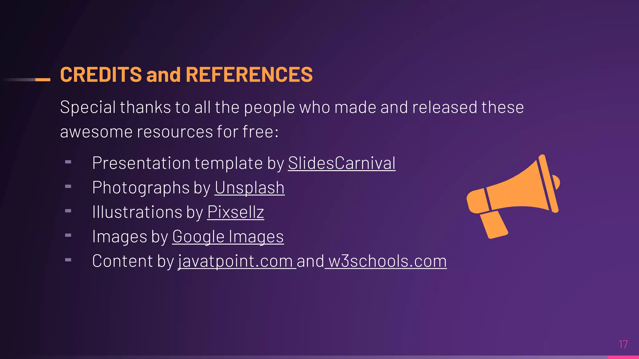 CREDITS and REFERENCES
Special thanks to all the people who made and released these
awesome resources for free:
╸ Presentation template by SlidesCarnival
╸ Photographs by Unsplash
╸ Illustrations by Pixsellz
╸ Images by Google Images
╸ Content by javatpoint.com and w3schools.com
17
 