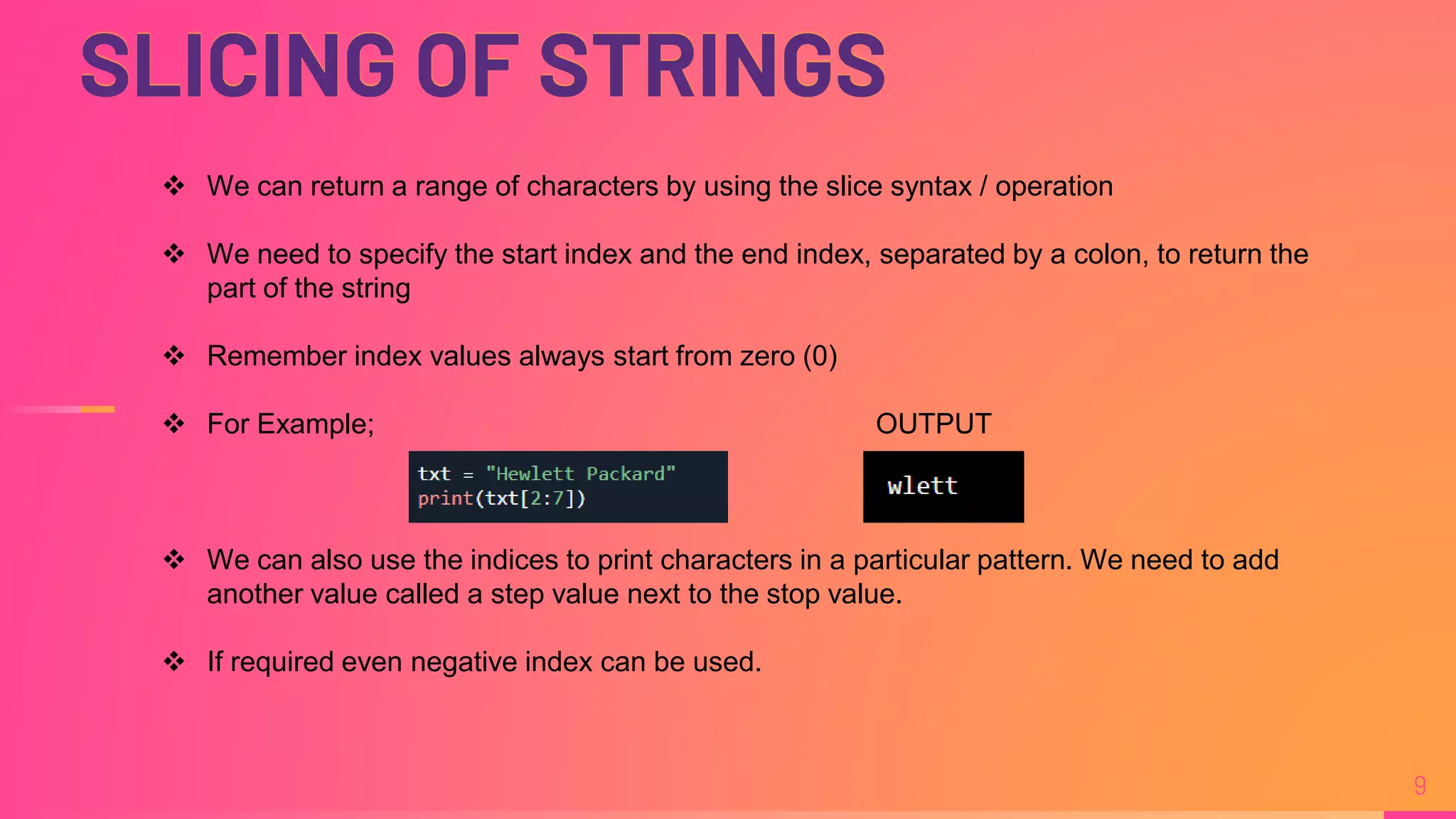 SLICING OF STRINGS
9
 We can return a range of characters by using the slice syntax / operation
 We need to specify the start index and the end index, separated by a colon, to return the
part of the string
 Remember index values always start from zero (0)
 For Example; OUTPUT
 We can also use the indices to print characters in a particular pattern. We need to add
another value called a step value next to the stop value.
 If required even negative index can be used.
 