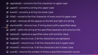 16
 capitalize() – converts the first character to upper case
 upper() – converts a string into upper case
 lower() – converts a string into lower case
 title() – converts the first character of every word to upper case
 strip() – removes all the spaces to the left and right of a string
 startswith() – returns true, if string starts with a specified value
 split() – splits the string at the specified separator and returns a list
 replace() – replaces a specified value with another value
 isalpha() – returns true, if all the characters are alphabets
 isupper() – returns true, if all the characters are in upper case
 islower() - returns true, if all the characters are in lower case
 count() – returns the number of times a specified character occurs
 
