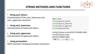STRING METHODS AND FUNCTIONS
• String.ascii_letters:
Concatenation of the ascii_lowercase and
ascii_uppercase constants.
• string.ascii_lowercase:
Concatenation of lowercase letters
• string.ascii_uppercase:
Concatenation of uppercase letters
• string.punctuation:
ASCII characters having punctuation characters.
 