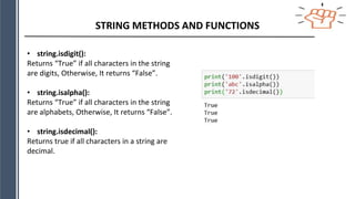 STRING METHODS AND FUNCTIONS
• string.isdigit():
Returns “True” if all characters in the string
are digits, Otherwise, It returns “False”.
• string.isalpha():
Returns “True” if all characters in the string
are alphabets, Otherwise, It returns “False”.
• string.isdecimal():
Returns true if all characters in a string are
decimal.
 