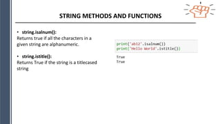STRING METHODS AND FUNCTIONS
• string.isalnum():
Returns true if all the characters in a
given string are alphanumeric.
• string.istitle():
Returns True if the string is a titlecased
string
 