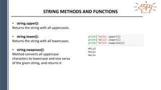 STRING METHODS AND FUNCTIONS
• string.upper():
Returns the string with all uppercases.
• string.lower():
Returns the string with all lowercases.
• string.swapcase():
Method converts all uppercase
characters to lowercase and vice versa
of the given string, and returns it
 
