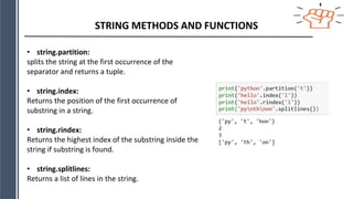 STRING METHODS AND FUNCTIONS
• string.partition:
splits the string at the first occurrence of the
separator and returns a tuple.
• string.index:
Returns the position of the first occurrence of
substring in a string.
• string.rindex:
Returns the highest index of the substring inside the
string if substring is found.
• string.splitlines:
Returns a list of lines in the string.
 