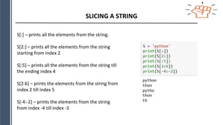 SLICING A STRING
S[:] – prints all the elements from the string.
S[2:] – prints all the elements from the string
starting from index 2
S[:5] – prints all the elements from the string till
the ending index 4
S[2:6] – prints the elements from the string from
index 2 till index 5
S[-4:-2] – prints the elements from the string
from index -4 till index -3
 