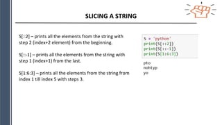 SLICING A STRING
S[::2] – prints all the elements from the string with
step 2 (index+2 element) from the beginning.
S[::-1] – prints all the elements from the string with
step 1 (index+1) from the last.
S[1:6:3] – prints all the elements from the string from
index 1 till index 5 with steps 3.
 