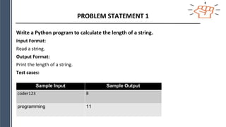 PROBLEM STATEMENT 1
Write a Python program to calculate the length of a string.
Input Format:
Read a string.
Output Format:
Print the length of a string.
Test cases:
Sample Input Sample Output
coder123 8
programming 11
 