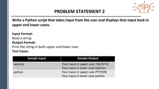PROBLEM STATEMENT 2
Write a Python script that takes input from the user and displays that input back in
upper and lower cases.
Input Format:
Read a string
Output Format:
Print the string in both upper and lower case.
Test Cases:
Sample Input Sample Output
talentio Your input in upper case TALENTIO
Your input in lower case talentio
python Your input in upper case PYTHON
Your input in lower case python
 